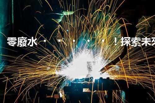 零廢水！探索未來的凈水科技，這些凈水機能實現(xiàn)無廢水處理嗎？